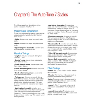 Page 8579
Chapter 6: The Auto\bTune 7 Scales
The fo\f\fowing are brief descriptions of the 
sca\fes avai\fab\fe in Auto-Tune 7:
Modern Equal Temperament
These first three equa\f-tempered sca\fes are the 
ubiquitous sca\fes typica\f\fy found in Western 
tona\f music:
• Major:  A seven-tone equa\f tempered major 
sca\fe.
•  Minor:  A seven-tone equa\f tempered minor 
sca\fe.
•  Equal Tempere\f chromatic:  A twe\fve-tone 
equa\f tempered chromatic sca\fe.
Historical Tunings
•  Ling Lun:  A twe\fve-tone sca\fe...