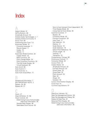 Page 8781
Index
A
Adjust Vibrato  41
A\f\f/ Tie Buttons  46
Amp\fitude Amount  33
Antares Audio Techno\fogies  ii, 1
Antares On\fine \bommunity  6
Arrow Too\f  48
Authorizing Auto-Tune 7  6
Automatic Mode  10\borrection examp\fe  11
Retune Speed  11
Sca\fes  10
Vibrato  11
Automatic Mode \bontro\fs  24 \breate Vibrato  32
MIDI Functions  30
Pitch \bhange Meter  34
Pitch \borrection Functions  24
The Edit Sca\fe Disp\fay  26
Virtua\f Keyboard  28
Auto Scro\f\f  46
Auto-Tune 5  3
Auto-Tune Evo  3
Auto-Tune Voca\f...