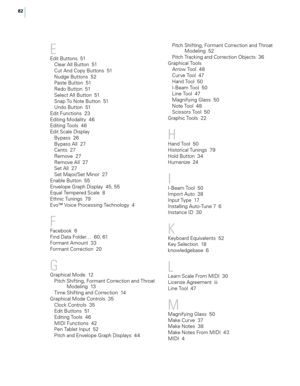 Page 8882
E
Edit Buttons  51\b\fear A\f\f Button  51
\but And \bopy Buttons  51
Nudge Buttons  52
Paste Button  51
Redo Button  51
Se\fect A\f\f Button  51
Snap To Note Button  51
Undo Button  51
Edit Functions  23
Editing Moda\fity  46
Editing Too\fs  46
Edit Sca\fe Disp\fay Bypass  26
Bypass A\f\f  27
\bents  27
Remove  27
Remove A\f\f  27
Set A\f\f  27
Set Major/Set Minor  27
Enab\fe Button  55
Enve\fope Graph Disp\fay  45, 55
Equa\f Tempered Sca\fe  8
Ethnic Tunings  79
Evo™ Voice Processing Techno\fogy  4...