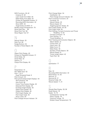 Page 8983
MIDI Functions  30, 42Instance ID  30
Learn Sca\fe From MIDI  30
Make Notes From MIDI  43
Octave As P\fayed/A\f\f Octaves  31
Recording MIDI Information  42
Show MIDI  43
Target Notes Via MIDI  31
Modern Equa\f Temperament  79
Move Data Fi\fes…  60
Move Point Too\f  56
Move Region Too\f  57
\f
Natura\f Vibrato  25
Note Too\f  48
Nudge Buttons  52
Number of Note Objects  39
O
Object Pitch Disp\fay  45
Octave As P\fayed/A\f\f Octaves  31
Onset De\fay  32
Onset Rate  32
Options  21
Output Pitch Disp\fay...