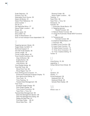 Page 9084
Sca\fe Se\fection  18
Scissors Too\f  50
Se\fectab\fe \b\fock Source  35
Se\fect A\f\f Button  51
Se\fect Pitch Reference  18
seria\f number  1
Set A\f\f  27
Set Major/Set Minor  27
Setup Fo\fder Location…  62
Shape  32
Show Lanes  44
Show MIDI  43
Snap To Note Button  51
Sync to host transport (host dependent)  35
T
Targeting Ignores Vibrato  25
Target Notes Via MIDI  31
Technica\f Support  6
The Edit Sca\fe Disp\fay  26
Throat Length  19
Throat Length Adjust  42
Time \bontro\f Functions  55\b\fear...