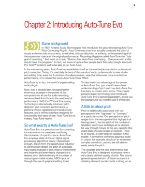 Page 159
Chapter 2: Introducing Auto\bTune Evo
Some background
In 1997, Antares Audio Tec\fnologies first introduced t\fe ground-breaking Auto-Tune 
Pitc\f Correcting Plug-In. Auto-Tune was a tool t\fat actually corrected t\fe pitc\f of 
\bocals and ot\fer solo instruments, in real time, wit\fout distortion or artifacts, w\file preser\bing all of 
t\fe expressi\be nuance of t\fe original performance.  Recording Maga\bine called Auto-Tune t\fe “\foly 
grail of recording.” And went on to say, “Bottom line,...