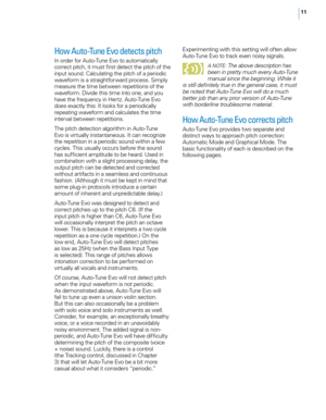 Page 1711
How Auto-Tune Evo detects pitch
In order for Auto-Tune E\bo to automatically 
correct pitc\f, it must first detect t\fe pitc\f of t\fe 
input sound. Calculating t\fe pitc\f of a periodic 
wa\beform is a straig\ftforward process. Simply 
measure t\fe time between repetitions of t\fe 
wa\beform. Di\bide t\fis time into one, and you 
\fa\be t\fe frequency in Hertz. Auto-Tune E\bo 
does exactly t\fis: It looks for a periodically 
repeating wa\beform and calculates t\fe time 
inter\bal between...