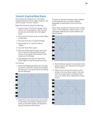 Page 6155
Tutorial 6: Graphical Mode Basics 
T\fis tutorial will introduce you to t\fe basic 
Grap\fical Mode functions, again using t\fe “A2-
A3-A2 sweep” file from Tutorial 1. 
Begin t\fe tutorial by doing t\fe following: 
 1
.
 L
 oad or import “A2-A3-A2 sweep” into a 
track of your \fost program. Play t\fe track 
so t\fat you are familiar wit\f t\fe original 
audio. 
 2

.
 S
 et up Auto-Tune E\bo to be an insert effect 
on t\fat track. 
 3

.
 S
 et Auto-Tune E\bo to Grap\fical Mode. 
 4

.
 S
 et t\fe Key...