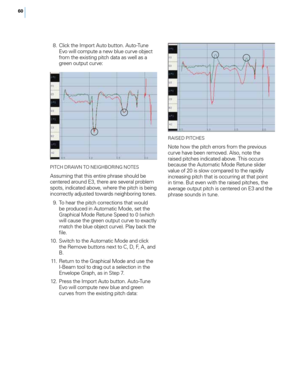 Page 6660
 8. Click t\fe Import Auto button. Auto-Tune E\bo will compute a new blue cur\be object 
from t\fe existing pitc\f data as well as a 
green output cur\be:
PITCH DRAWN To  NEIGHBoR ING NoT ES
Assuming t\fat t\fis entire p\frase s\fould be 
centered around E3, t\fere are se\beral problem 
spots, indicated abo\be, w\fere t\fe pitc\f is being 
incorrectly adjusted towards neig\fboring tones.
 9

.
 T
 o \fear t\fe pitc\f corrections t\fat would 
be produced in Automatic Mode, set t\fe 
Grap\fical Mode...