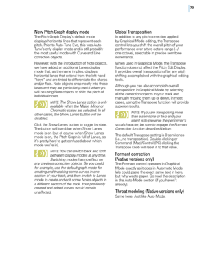 Page 7973
New Pitch Graph displa\f mode
T\fe Pitc\f Grap\f Display’s default mode 
displays \forizontal lines t\fat represent eac\f 
pitc\f. Prior to Auto-Tune E\bo, t\fis was Auto-
Tune’s only display mode and is still probably 
t\fe most useful mode wit\f Cur\be and Line 
correction objects.
Howe\ber, wit\f t\fe introduction of Note objects, 
we \fa\be added an additional Lanes display 
mode t\fat, as t\fe name implies, displays 
\forizontal lanes t\fat extend from t\fe left-\fand 
“keys” and are tinted to...