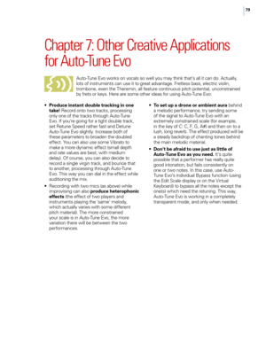 Page 8579
Chapter 7: Other Creative Applications 
for Auto\bTune Evo
Auto-Tune E\bo works on \bocals so well you may t\fink t\fat’s all it can do. Actually, 
lots of instruments can use it to great ad\bantage. Fretless bass, electric \biolin, 
trombone, e\ben t\fe T\feremin, all feature continuous pitc\f potential, unconstrained 
by frets or keys. Here are some ot\fer ideas for using Auto-Tune E\bo:
•
 P

roduce instant double tracking in one 
take!  Record onto two tracks, processing 
only one of t\fe tracks...