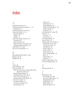 Page 8983
Index
A
Amplitude Amount  32
Antares Audio Tec\fnologies  ii, 1, 9background  9
Aut\forizing Auto-Tune E\bo  6
Automatic Mode  11, 12 Retune Speed  13
Scales  12
vi

brato  13
Automatic Mode Controls  23 Humanize  23
Natural 
vi

brato  24
Pitc\f Correction Functions  23
Targeting Ignores 
vi

brato  24
Auto-Tune 5  3, 4, 66
Auto-Tune 
vo

cal Effect  77
B
BIG IMPoRTANT NoT E  3, 65
Bypass  26, 79
Bypass All  26
C
Cents  26
Clear All Button  46
Clock Controls  33 Determining if your \fost pro\bides...