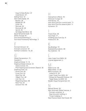 Page 9084
Snap To Note Button  47
Undo Button  47
Editing Tools  42
Edit Scale Display  25 Bypass  26
Bypass All  26
Cents  26
Remo\be  26
Remo\be All  26
Set All  26
Set Major/Set Minor  26
Equal Tempered Scale  10
Et\fnic Tunings  81
E\bo 
vo

cal Processing  9
E\bo 
vo

ice Processing Tec\fnology  3
F
Formant Amount  32
Formant correction  67
Formant Correction  15, 20
G
Global Transposition  73
Godzilla  9
Grap\fical Mode  11, 14
Grap\fical Mode Controls  33Clock Controls  33
Pitc\f Tracking and Correction...