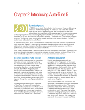 Page 13


Chapter	2: 	Introducing 	Auto-Tune 	5
Some background 
In 1997, Antares Audio Technologies first introduced the ground-breaking Auto-Tune Pitch Correcting Plug-In. Auto-Tune was a tool that actually corrected the pitch of vocals and other solo instruments, in real time, without distortion or artifacts, while preserving all of the expressive nuance of the original performance. Recording Magazine called Auto-Tune a “holy grail of recording.” And went on to say, “Bottom line, Auto-Tune is amazing…...