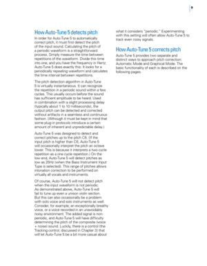 Page 15


How Auto-Tune 5 detects pitch 
In order for Auto-Tune 5 to automatically correct pitch, it must first detect the pitch of the input sound. Calculating the pitch of a periodic waveform is a straightforward 
process. Simply measure the time between repetitions of the waveform. Divide this time into one, and you have the frequency in Hertz. Auto-Tune 5 does exactly this: It looks for a periodically repeating waveform and calculates the time interval between repetitions. 
The pitch detection...
