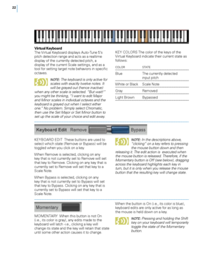 Page 28


Virtual Keyboard  The Virtual Keyboard displays Auto-Tune 5’s pitch detection range and acts as a realtime display of the currently detected pitch, a display of the current Scale settings, and as a tool for setting target note behaviors in specific octaves.  
NOTE: The keyboard is only active for scales with exactly twelve notes. It will be grayed out (hence inactive) when any other scale is selected. “But wait!” you might be thinking, “I want to edit Major and Minor scales in individual...