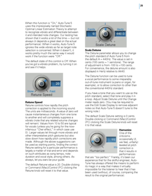Page 31
5

When this function is ”On,“ Auto-Tune 5 uses the impressively named Stochastic Optimal Linear Estimation Theory to attempt to recognize vibrato and differentiate between it and intended note changes. Our testing has shown that it works a lot of the time — but not always (it depends a great deal on the actual performance). When it works, Auto-Tune 5 ignores the wide vibrato as far as target note selection is concerned. When it doesn’t, it works pretty much the same way it would work if the...