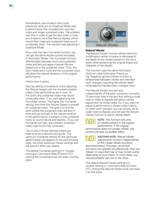 Page 32
6

Nonetheless, one situation that could previously send you to Graphical Mode was a performance that included both very fast notes and longer sustained notes. The problem was that in order to get the fast notes in tune, you’d have to set a fast Retune Speed, which would then make any sustained notes sound unnaturally static. The solution was adjusting in Graphical Mode.
Now, with the new Humanize function, you can get the same results quickly and easily in Automatic Mode. The Humanize function...