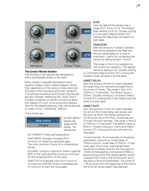 Page 33


The Create Vibrato SectionThe controls in this section are designed to  add a synthesized vibrato to the input.
While vibrato is typically perceived to be a variation solely in pitch, careful analysis shows that, depending on the voice or instrument and the style of the individual performer, variations in amplitude (loudness) and formant resonances are also involved. Reflecting this, Auto-Tune 5 includes a plethora of vibrato functions to allow the creation of much more convincing vibratos....