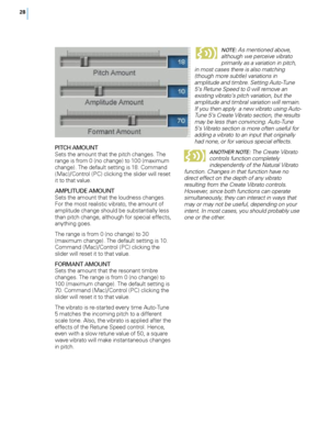 Page 34


PITCH AMOUNTSets the amount that the pitch changes. The range is from 0 (no change) to 100 (maximum change). The default setting is 18. Command (Mac)/Control (PC) clicking the slider will reset it to that value.  
AMPLITUDE AMOUNTSets the amount that the loudness changes. For the most realistic vibrato, the amount of amplitude change should be substantially less than pitch change, although for special effects, anything goes. 
The range is from 0 (no change) to 30 (maximum change). The...