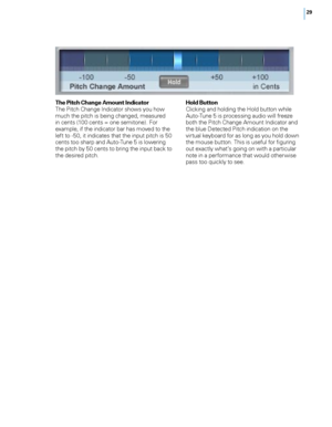 Page 35


The Pitch Change Amount IndicatorThe Pitch Change Indicator shows you how much the pitch is being changed, measured in cents (100 cents = one semitone). For example, if the indicator bar has moved to the left to -50, it indicates that the input pitch is 50 cents too sharp and Auto-Tune 5 is lowering the pitch by 50 cents to bring the input back to the desired pitch. 
Hold ButtonClicking and holding the Hold button while Auto-Tune 5 is processing audio will freeze both the Pitch Change Amount...