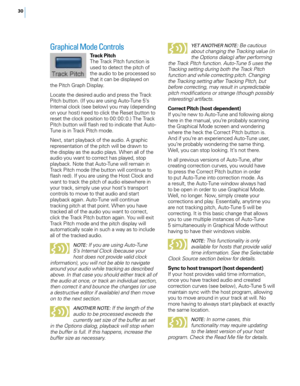 Page 36
0

Graphical Mode Controls 
Track PitchThe Track Pitch function is used to detect the pitch of the audio to be processed so 
that it can be displayed on the Pitch Graph Display.
Locate the desired audio and press the Track Pitch button. (If you are using Auto-Tune 5’s Internal clock (see below) you may (depending on your host) need to click the Reset button to reset the clock position to 00:00:0.) The Track Pitch button will flash red to indicate that Auto-Tune is in Track Pitch mode.
Next, start...