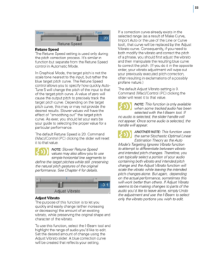 Page 39


Retune Speed The Retune Speed setting is used only during the pitch correction process. It’s similar in function but separate from the Retune Speed control in Automatic Mode. 
In Graphical Mode, the target pitch is not the scale tone nearest to the input, but rather the blue target pitch curve. The Retune Speed control allows you to specify how quickly Auto-Tune 5 will change the pitch of the input to that of the target pitch curve. A value of zero will cause the output pitch to precisely...