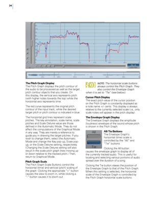 Page 40


The Pitch Graph DisplayThe Pitch Graph displays the pitch contour of the audio to be processed as well as the target pitch contour objects that you create. On this display, the vertical axis represents pitch (with higher notes towards the top) while the horizontal axis represents time. 
The red curve represents the original pitch contour of the input track, while the desired target pitch or pitch contour is indicated in blue. 
The horizontal grid lines represent scale pitches. The key...