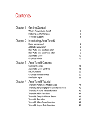 Page 5
Contents
	Chapter	1	 Getting 	Started	
What’s New in Auto-Tune 5   3 
Installing and Authorizing   5
Technical Support   6
	Chapter	2	 Introducing 	Auto-Tune 	5	
Some background    7
A little bit about pitch   7 
How Auto-Tune 5 detects pitch   9
How Auto-Tune 5 corrects pitch   9
Automatic Mode    10
Graphical Mode   12
	Chapter	3	 Auto-Tune 	5 	Controls	
Common Controls    15
Automatic Mode Controls    18
MIDI Functions    23
Graphical Mode Controls   30
Pen Tablet Input   39
	Chapter	4	 Auto-Tune 	5...