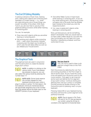 Page 41
5

The End Of Editing Modality
In previous versions of Auto-Tune, tracking pitch, editing pitch objects and correcting pitch operated in a modal manner — i.e., when you were doing any one of those things, you 
couldn’t do either of the others. With Auto-Tune 5, you are now free to use any of the graphical editing functions while either tracking or correcting pitch.
You can, for example:
•  Draw new pitch objects while you are either 
tracking or correcting pitch.
•   Edit existing pitch objects...