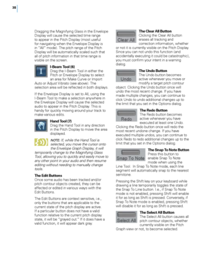 Page 44


Dragging the Magnifying Glass in the Envelope Display will cause the selected time range to appear in the Pitch Display (most useful for navigating when the Envelope Display is in “All” mode). The pitch range of the Pitch Display will be automatically scaled such that all of pitch information in that time range is visible on the screen. 
I-Beam Tool (6) Drag the I-Beam Tool in either the Pitch or Envelope Display to select an area for Make Curve or Import Auto or Adjust Vibrato (see above)....