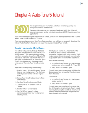 Page 47


Chapter	4: 	Auto-Tune 	5 	Tutorial
This chapter introduces you to how Auto-Tune 5 works by guiding you through a number of brief tutorials. 
These tutorials make use of a number of audio and MIDI files. (We will assume that you are familiar with loading audio and MIDI files into your host application.) 
If you purchased a packaged version of Auto-Tune 5, your will find the required files in the “Tutorial Audio” folder on the installation CD ROM. 
If you purchased your copy of Auto-Tune 5 via...