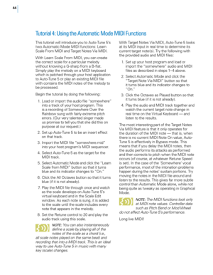 Page 50


Tutorial 4: Using the Automatic Mode MIDI Functions 
With Target Notes Via MIDI, Auto-Tune 5 looks at its MIDI input in real time to determine its current target note(s). Try the following with the provided audio and MIDI files: 
 1.  Set up your host program and load or 
import the “somewhere” audio and MIDI files as described in steps 1–4 above. 
  2.  Select Automatic Mode and click the 
“Target Note Via MIDI” button so that it turns blue and its indicator changes to “On.”
  3.  Click the...