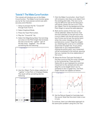 Page 53


Tutorial 7: The Make Curve Function 
This tutorial will introduce you to the Make Curve function. The Make Curve function gives you by far the most precise control over pitch accuracy and inflection. 
 1.  Setup to process the file “Crowd All” 
through Auto-Tune 5. 
  2.  Select Graphical Mode. 
  3.  Press the Track Pitch button. 
  4.  Play the “Crowd All” file. 
  5.  Select the Magnifying Glass Tool and drag 
out a box on the Pitch Graph that encloses the red curve for the “-gether” part...