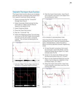 Page 55


Tutorial 8: The Import Auto Function
The Import Auto function allows you to display and edit the pitch corrections that would result from specific Automatic Mode settings. 
 1.  Setup to process the file “Crowd All” 
through Auto-Tune 5. 
  2.  Select Automatic Mode and set the Key 
and Scale to C Major and the Retune Speed to the default of 20.
  3.  Select Graphical Mode. 
  4.  Press the Track Pitch button. 
  5.  Play the “Crowd All” file. 
  6.  Select the Magnifying Glass Tool and drag...