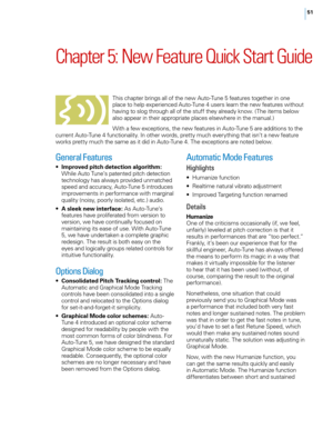 Page 57
5

Chapter	5: 	New 	Feature 	Quick 	Start 	Guide
This chapter brings all of the new Auto-Tune 5 features together in one place to help experienced Auto-Tune 4 users learn the new features without having to slog through all of the stuff they already know. (The items below also appear in their appropriate places elsewhere in the manual.)
With a few exceptions, the new features in Auto-Tune 5 are additions to the current Auto-Tune 4 functionality. In other words, pretty much everything that isn’t a...