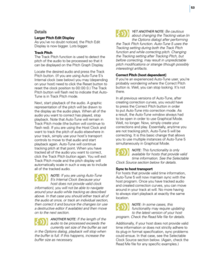 Page 59
5

Details
Larger Pitch Edit DisplayAs you’ve no doubt noticed, the Pitch Edit Display is now bigger. Lots bigger.
Track PitchThe Track Pitch function is used to detect the pitch of the audio to be processed so that it can be displayed on the Pitch Graph Display.
Locate the desired audio and press the Track Pitch button. (If you are using Auto-Tune 5’s Internal clock (see below) you may (depending on your host) need to click the Reset button to reset the clock position to 00:00:0.) The Track Pitch...