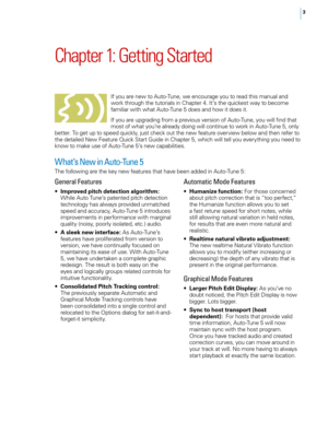 Page 9


Chapter	1: 	Getting 	Started
If you are new to Auto-Tune, we encourage you to read this manual and work through the tutorials in Chapter 4. It’s the quickest way to become familiar with what Auto-Tune 5 does and how it does it. 
If you are upgrading from a previous version of Auto-Tune, you will find that most of what you’re already doing will continue to work in Auto-Tune 5, only better. To get up to speed quickly, just check out the new feature overview below and then refer to the detailed New...