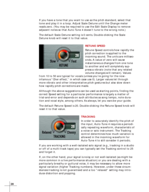 Page 3628
If you have a tone that you want to use as the pitch standard, select that
tone and play it in a loop. Adjust Scale Detune until the Change meter
reads zero. (You may be required to use the Edit Scale Display to remove
adjacent notes so that Auto-Tune 4 doesn’t tune to the wrong note.)
The default Scale Detune setting is 0 cents. Double-clicking the Scale
Detune knob will reset it to that value.
RETUNE SPEED
Retune Speed controls how rapidly the
pitch correction is applied to the
incoming sound. The...
