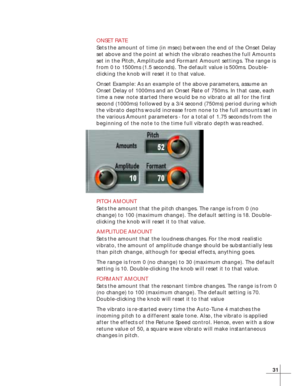 Page 3931
ONSET RATE
Sets the amount of time (in msec) between the end of the Onset Delay
set above and the point at which the vibrato reaches the full Amounts
set in the Pitch, Amplitude and Formant Amount settings. The range is
from 0 to 1500ms (1.5 seconds). The default value is 500ms. Double-
clicking the knob will reset it to that value.
Onset Example: As an example of the above parameters, assume an
Onset Delay of 1000ms and an Onset Rate of 750ms. In that case, each
time a new note started there would be...