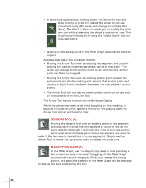 Page 4638
•In some host applications, holding down the Option/Alt key and
then clicking to drag will restrict the cursor to vertical
movements only (the cursor will change to indicate this
state). The effect of this is to allow you to modify the pitch
contour while preserving the object’s location in time. This
is particularly handy after using the “Make Curve” button,
discussed below.
•Clicking on the background of the Pitch Graph deselects all selected
objects.
ADDING AND DELETING ANCHOR POINTS
•Moving the...