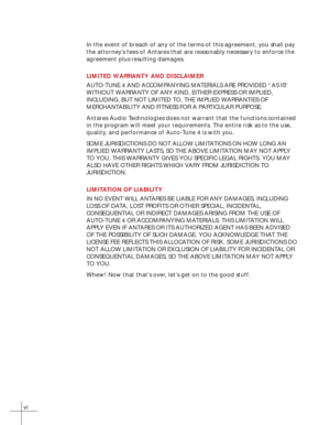 Page 6vi
In the event of breach of any of the terms of this agreement, you shall pay
the attorney’s fees of Antares that are reasonably necessary to enforce the
agreement plus resulting damages.
LIMITED WARRANTY AND DISCLAIMER
AUTO-TUNE 4 AND ACCOMPANYING MATERIALS ARE PROVIDED “AS IS”
WITHOUT WARRANTY OF ANY KIND, EITHER EXPRESS OR IMPLIED,
INCLUDING, BUT NOT LIMITED TO, THE IMPLIED WARRANTIES OF
MERCHANTABILITY AND FITNESS FOR A PARTICULAR PURPOSE.
Antares Audio Technologies does not warrant that the...