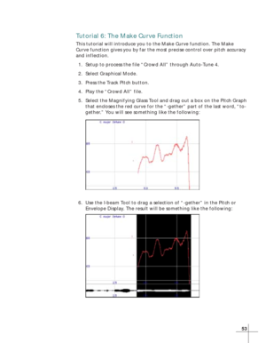 Page 6153
Tutorial 6: The Make Curve Function
This tutorial will introduce you to the Make Curve function. The Make
Curve function gives you by far the most precise control over pitch accuracy
and inflection.
1. Setup to process the file “Crowd All” through Auto-Tune 4.
2. Select Graphical Mode.
3. Press the Track Pitch button.
4. Play the “Crowd All” file.
5. Select the Magnifying Glass Tool and drag out a box on the Pitch Graph
that encloses the red curve for the “-gether” part of the last word, “to-
gether.”...