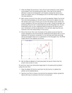 Page 6254
7. Click the Make Curve button. Auto-Tune 4 will compute a new yellow
curve object from the existing pitch data. (The new curve may be
difficult to see at first because it will exactly overlay the red curve.)
Click the I-beam Tool on the background of the Pitch Graph to cancel
the area selection.
8. Both anchor points of the new curve will be selected. Select the Arrow
Tool and click precisely on the left end of the curve to select only the
left anchor point (you’ll know you’re over the anchor point...