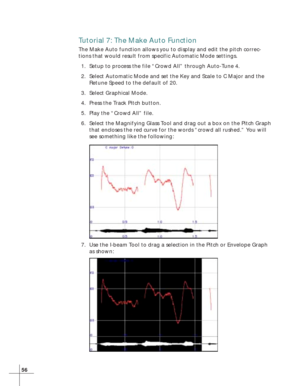 Page 6456
Tutorial 7: The Make Auto Function
The Make Auto function allows you to display and edit the pitch correc-
tions that would result from specific Automatic Mode settings.
1. Setup to process the file “Crowd All” through Auto-Tune 4.
2. Select Automatic Mode and set the Key and Scale to C Major and the
Retune Speed to the default of 20.
3. Select Graphical Mode.
4. Press the Track Pitch button.
5. Play the “Crowd All” file.
6. Select the Magnifying Glass Tool and drag out a box on the Pitch Graph
that...