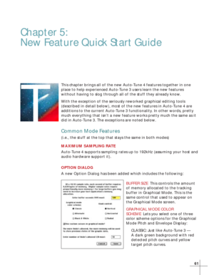 Page 6761
T
Chapter 5:
New Feature Quick Start Guide
This chapter brings all of the new Auto-Tune 4 features together in one
place to help experienced Auto-Tune 3 users learn the new features
without having to slog through all of the stuff they already know.
With the exception of the seriously reworked graphical editing tools
(described in detail below), most of the new features in Auto-Tune 4 are
additions to the current Auto-Tune 3 functionality. In other words, pretty
much everything that isn’t a new feature...