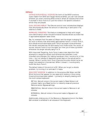 Page 6963
DETAILS
OCTAVE AS PLAYED/ALL OCTAVESFor both of the MIDI functions
(Learn Scale from MIDI and Target Notes via MIDI), you can now choose
whether you want incoming MIDI notes to affect all octaves (that’s how
it worked in Auto-Tune 3) or just the notes in the specific octaves in
which they are played.
DUAL DETUNE DISPLAYThe Detune control now includes dual displays
that simultaneously show the amount of detuning in cents and in Hz.
relative to A440.
IMPROVED TARGETINGThis feature is designed to help...