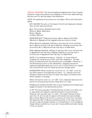 Page 7064
VIRTUAL KEYBOARDThe Virtual Keyboard displays Auto-Tune 4’s pitch
detection range and acts both as a display of the current Scale settings
and as a tool for setting target note behaviors.
NOTE: The keyboard is only active for the Major, Minor and Chromatic
scales.
KEY COLORS: The color of the keys of the Virtual Keyboard indicate
their current state as follows:
Blue: The currently detected input pitch
White or Black: Scale Note
Brown: Bypass
Invisible: Remove
KEYBOARD EDIT: These buttons are used to...