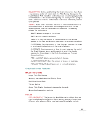 Page 7165
HOLD BUTTONClicking and holding the Hold button while Auto-Tune
4 is processing audio will freeze both the Pitch Tuning display and the
blue Detected Pitch indication on the keyboard for as long as you hold
down the button. This is useful for figuring out exactly what’s going on
with a particular note in a performance that would otherwise pass too
quickly to see.
VIBRATOAuto-Tune 4 includes a plethora of new vibrato functions to
allow the creation of much more convincing vibratos. And for the...