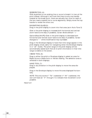Page 7468
SCISSORS TOOL (4):
Click anywhere on an existing line or curve to break it in two at the
point clicked. Although it will look like there is only one handle
created at the break point, there are actually two (one for each of
the two newly created line or curve segments). Simply move the top
handle to reveal the other one.
MAGNIFYING GLASS (5):
Drag in the pitch display to zoom into that area (as in Auto-Tune 3)
Click in the pitch display to increase both horizontal and vertical
zoom factors one step...