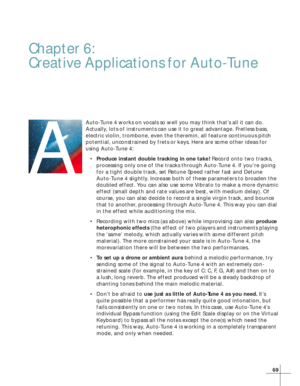 Page 7569
Chapter 6:
Creative Applications for Auto-Tune
Auto-Tune 4 works on vocals so well you may think that’s all it can do.
Actually, lots of instruments can use it to great advantage. Fretless bass,
electric violin, trombone, even the theremin, all feature continuous pitch
potential, unconstrained by frets or keys. Here are some other ideas for
using Auto-Tune 4:
•Produce instant double tracking in one take! Record onto two tracks,
processing only one of the tracks through Auto-Tune 4. If you’re going
for...