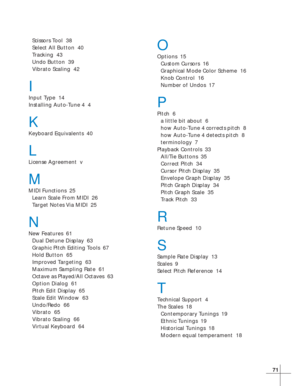 Page 7771
Scissors Tool  38
Select All Button  40
Tracking  43
Undo Button  39
Vibrato Scaling  42
I
Input Type  14
Installing Auto-Tune 4  4
K
Keyboard Equivalents  40
L
License Agreement  v
M
MIDI Functions  25
Learn Scale From MIDI  26
Target Notes Via MIDI  25
N
New Features  61
Dual Detune Display  63
Graphic Pitch Editing Tools  67
Hold Button  65
Improved Targeting  63
Maximum Sampling Rate  61
Octave as Played/All Octaves  63
Option Dialog  61
Pitch Edit Display  65
Scale Edit Window  63
Undo/Redo  66...