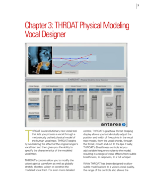 Page 13
7

Chapter 3: THROAT Physical Modeling 
Vocal Designer
T
HROAT is a revolutionary new vocal tool 
that lets you process a vocal through a 
meticulously crafted physical model of 
the human vocal tract. THROAT begins 
by neutralizing the effect of the original singer’s 
vocal tract and then gives you the ability to 
specify the characteristics of the modeled 
vocal tract. 
THROAT’s controls allow you to modify the 
voice’s glottal waveform as well as globally 
stretch, shorten, widen or constrict the...