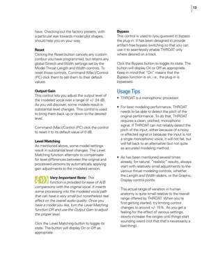 Page 19
13

have. Checking out the factory presets, with 
a particular eye towards model plot shapes, 
should help you on your way.
Reset
Clicking the Reset button cancels any custom 
contour you have programmed, but retains any 
global Stretch and Width settings set by the 
Model Throat Length and Width controls. To 
reset those controls, Command (Mac)/Control 
(PC) click them to set them to their default 
values.
Output Gain
This control lets you adjust the output level of 
the modeled vocal over a range of...